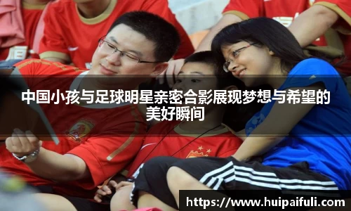 中国小孩与足球明星亲密合影展现梦想与希望的美好瞬间